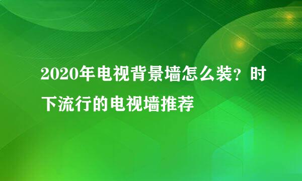 2020年电视背景墙怎么装？时下流行的电视墙推荐