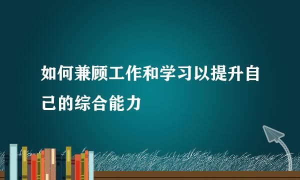 如何兼顾工作和学习以提升自己的综合能力