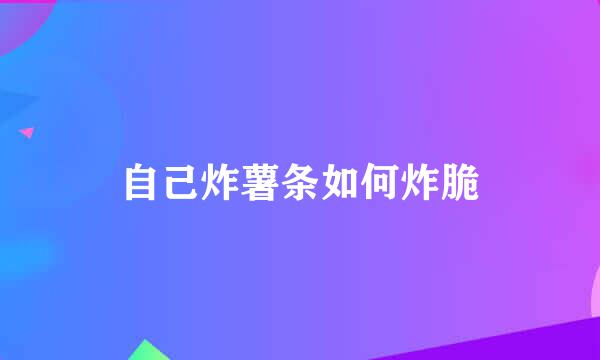 自己炸薯条如何炸脆