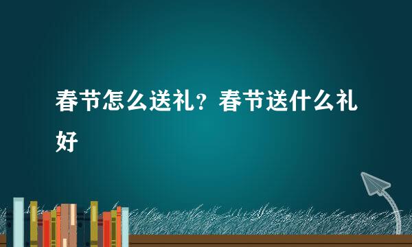 春节怎么送礼？春节送什么礼好