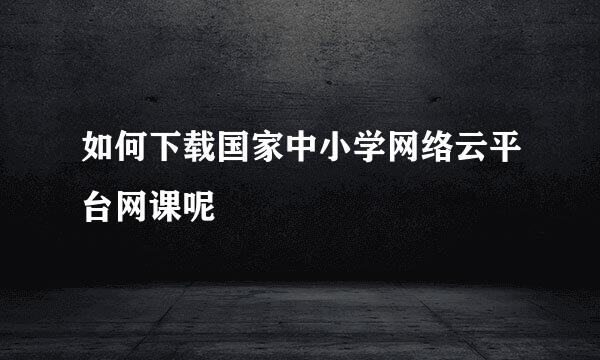 如何下载国家中小学网络云平台网课呢