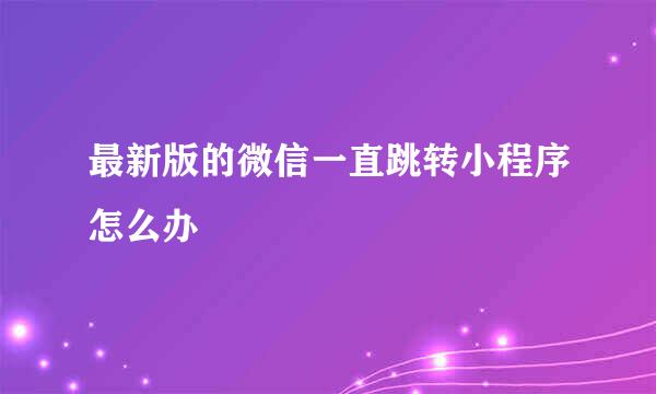 最新版的微信一直跳转小程序怎么办