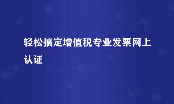 轻松搞定增值税专业发票网上认证