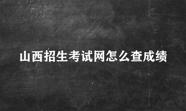 山西招生考试网怎么查成绩