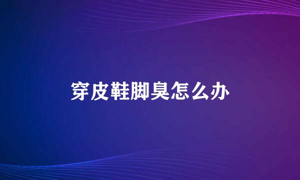 穿皮鞋脚臭怎么办