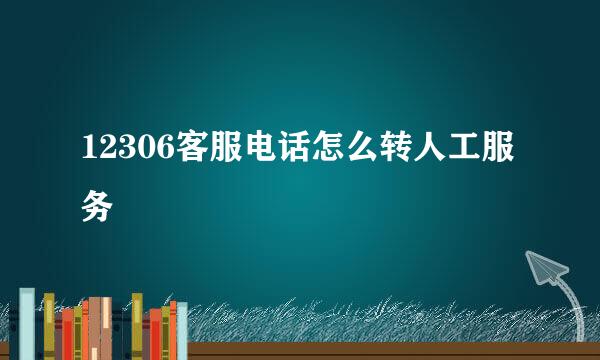 12306客服电话怎么转人工服务