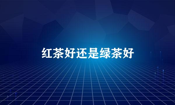 红茶好还是绿茶好