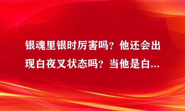 银魂里银时厉害吗？他还会出现白夜叉状态吗？当他是白夜叉时有多厉害？银时喜欢谁？谁喜欢银时