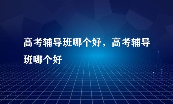 高考辅导班哪个好，高考辅导班哪个好