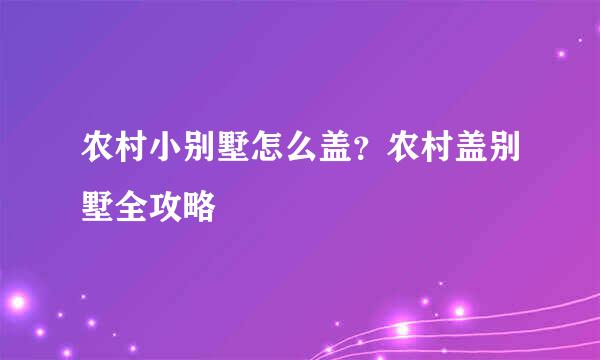 农村小别墅怎么盖？农村盖别墅全攻略