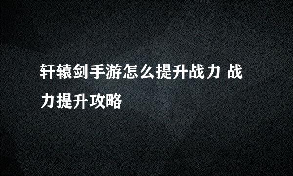 轩辕剑手游怎么提升战力 战力提升攻略