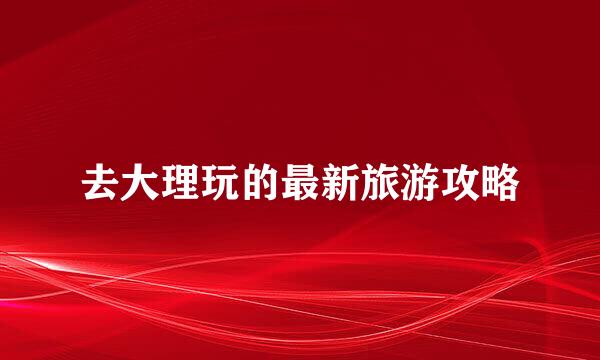去大理玩的最新旅游攻略