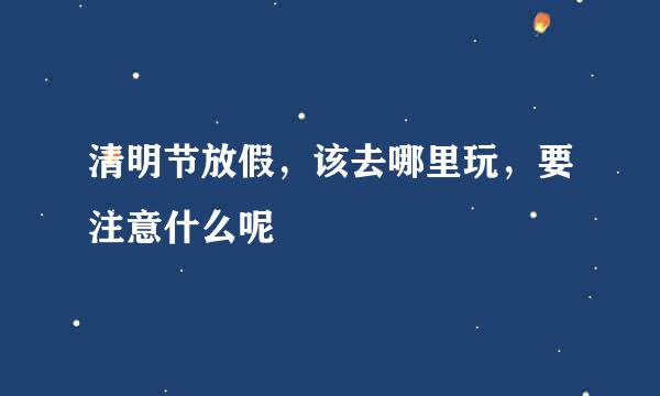 清明节放假，该去哪里玩，要注意什么呢