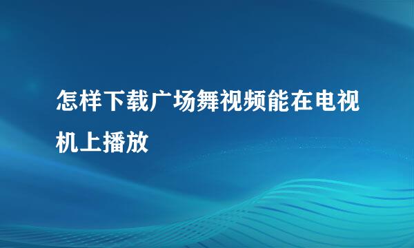怎样下载广场舞视频能在电视机上播放