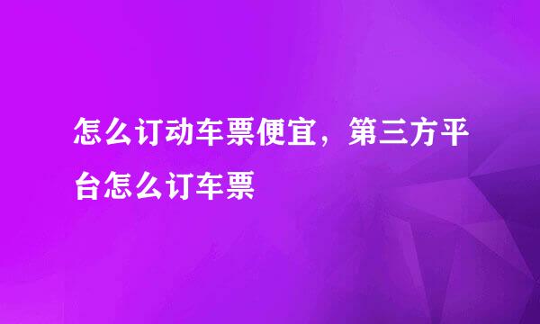 怎么订动车票便宜，第三方平台怎么订车票