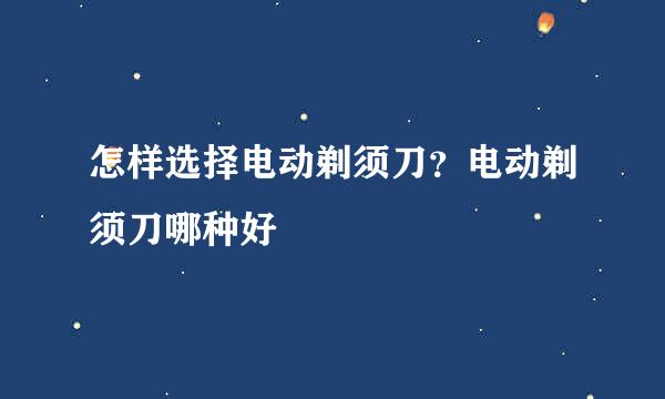 怎样选择电动剃须刀？电动剃须刀哪种好