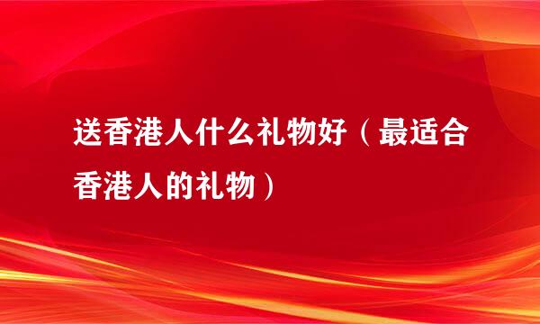 送香港人什么礼物好（最适合香港人的礼物）