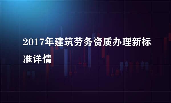 2017年建筑劳务资质办理新标准详情