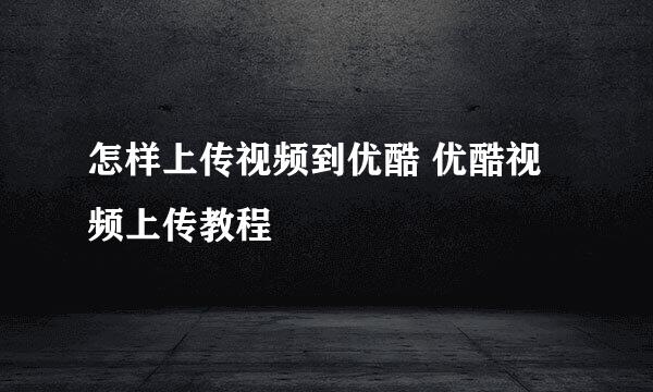 怎样上传视频到优酷 优酷视频上传教程