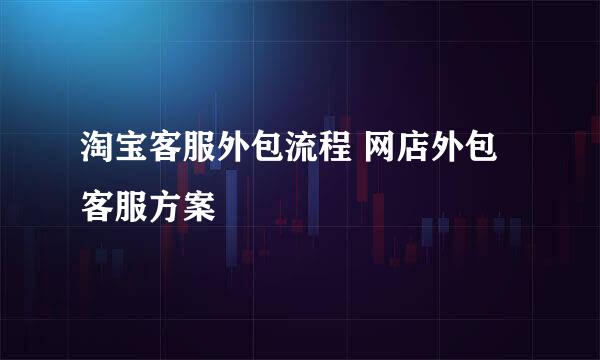 淘宝客服外包流程 网店外包客服方案