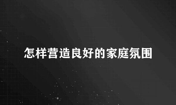 怎样营造良好的家庭氛围
