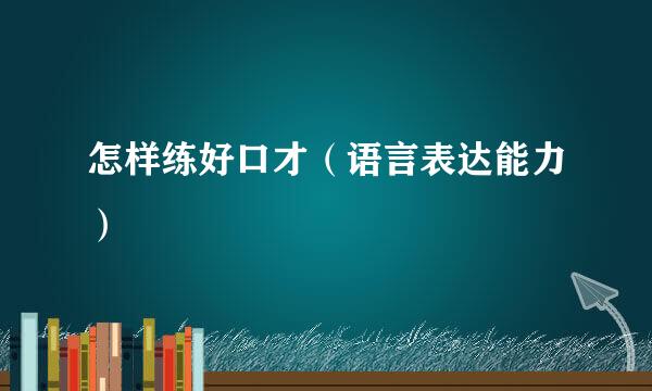 怎样练好口才（语言表达能力）