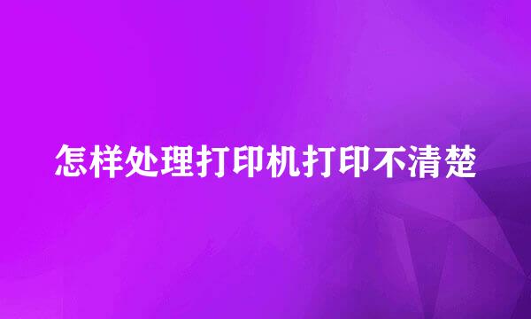 怎样处理打印机打印不清楚