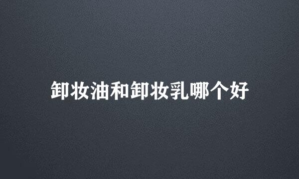 卸妆油和卸妆乳哪个好