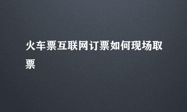 火车票互联网订票如何现场取票