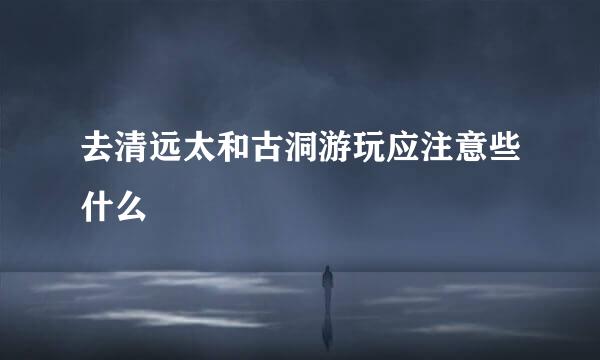 去清远太和古洞游玩应注意些什么
