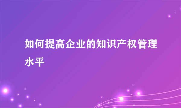 如何提高企业的知识产权管理水平