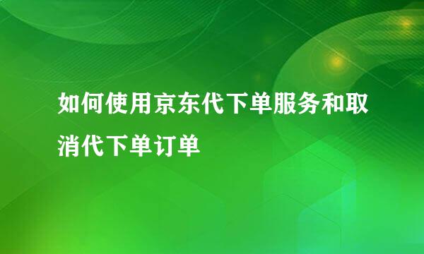 如何使用京东代下单服务和取消代下单订单