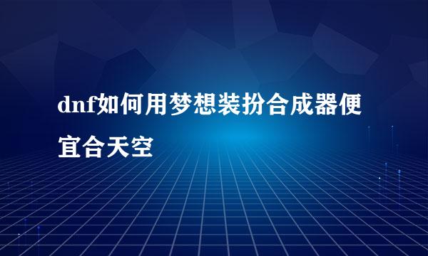 dnf如何用梦想装扮合成器便宜合天空
