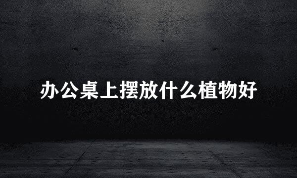 办公桌上摆放什么植物好