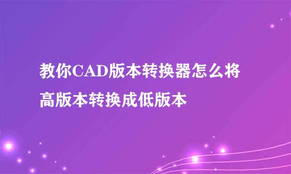 教你CAD版本转换器怎么将高版本转换成低版本