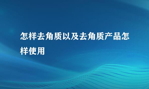 怎样去角质以及去角质产品怎样使用