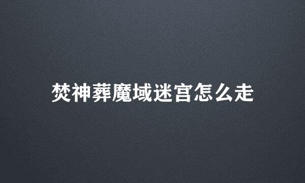 焚神葬魔域迷宫怎么走
