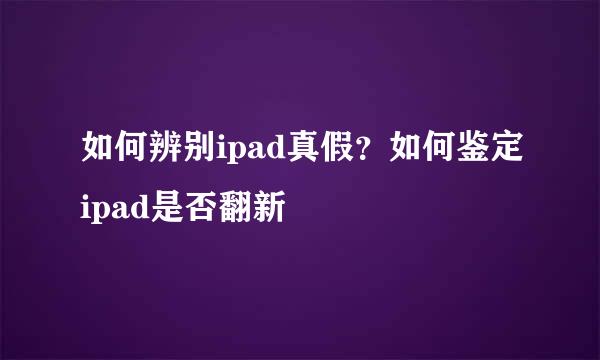 如何辨别ipad真假？如何鉴定ipad是否翻新