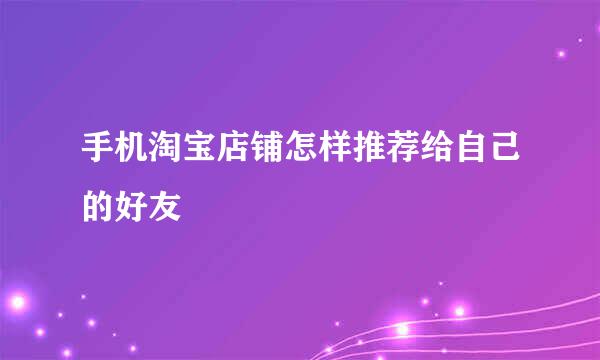 手机淘宝店铺怎样推荐给自己的好友