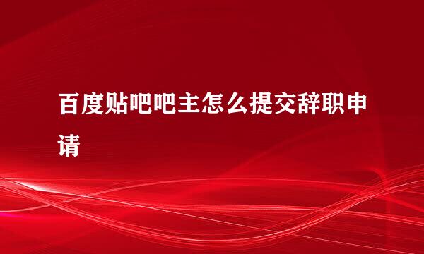 百度贴吧吧主怎么提交辞职申请