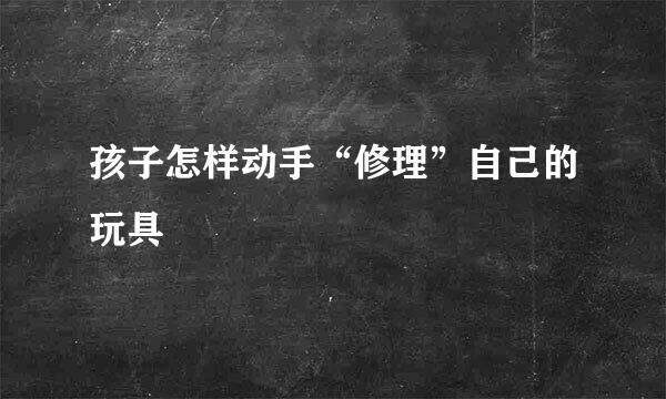 孩子怎样动手“修理”自己的玩具