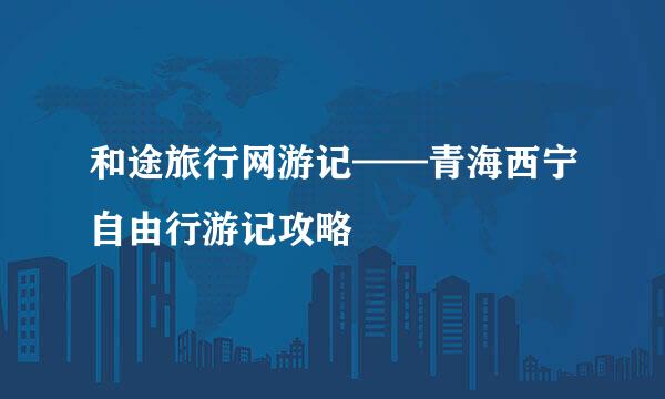 和途旅行网游记——青海西宁自由行游记攻略