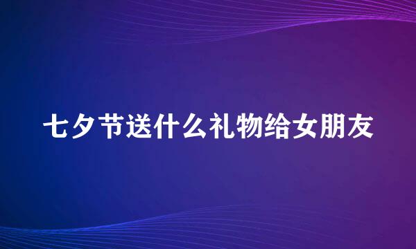 七夕节送什么礼物给女朋友