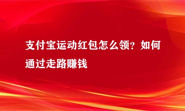 支付宝运动红包怎么领？如何通过走路赚钱