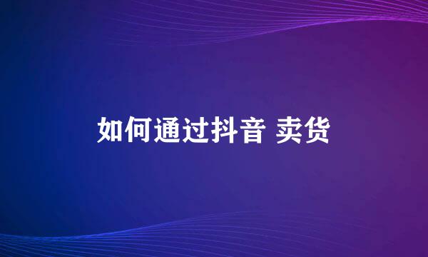 如何通过抖音 卖货