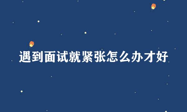 遇到面试就紧张怎么办才好