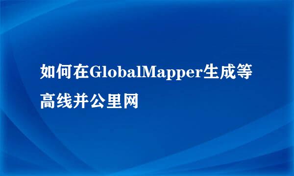 如何在GlobalMapper生成等高线并公里网