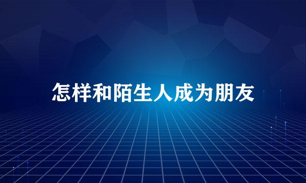 怎样和陌生人成为朋友