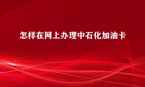 怎样在网上办理中石化加油卡