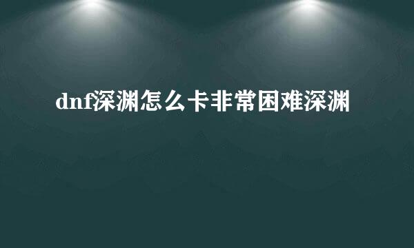 dnf深渊怎么卡非常困难深渊